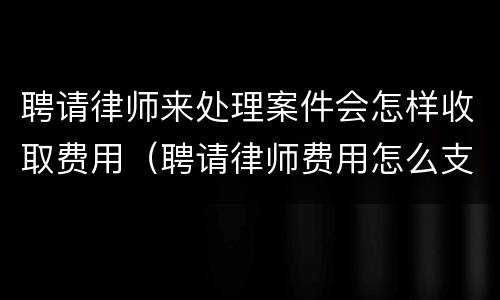 聘请律师来处理案件会怎样收取费用（聘请律师费用怎么支付）