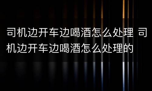司机边开车边喝酒怎么处理 司机边开车边喝酒怎么处理的