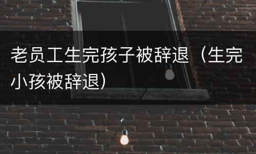 老员工生完孩子被辞退（生完小孩被辞退）