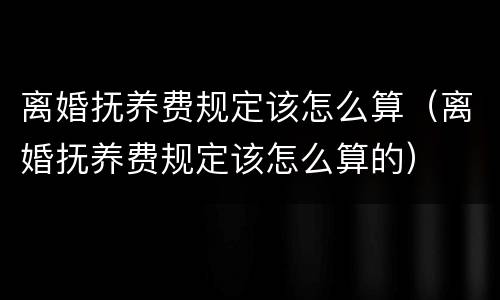 离婚抚养费规定该怎么算（离婚抚养费规定该怎么算的）
