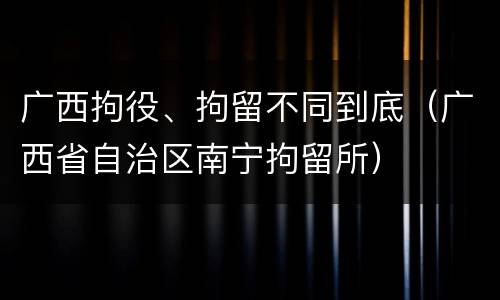 广西拘役、拘留不同到底（广西省自治区南宁拘留所）