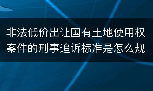 非法低价出让国有土地使用权案件的刑事追诉标准是怎么规定