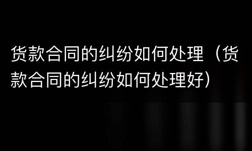 货款合同的纠纷如何处理（货款合同的纠纷如何处理好）
