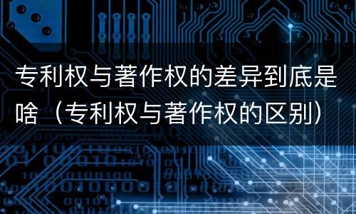 专利权与著作权的差异到底是啥（专利权与著作权的区别）