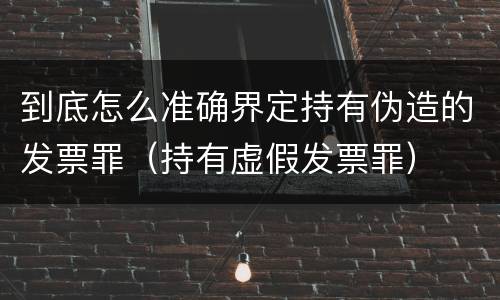 到底怎么准确界定持有伪造的发票罪（持有虚假发票罪）