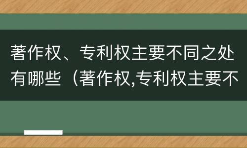 著作权、专利权主要不同之处有哪些（著作权,专利权主要不同之处有哪些）