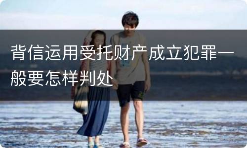 背信运用受托财产成立犯罪一般要怎样判处