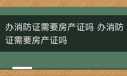 办消防证需要房产证吗 办消防证需要房产证吗