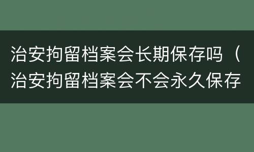 治安拘留档案会长期保存吗（治安拘留档案会不会永久保存）