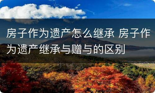 房子作为遗产怎么继承 房子作为遗产继承与赠与的区别