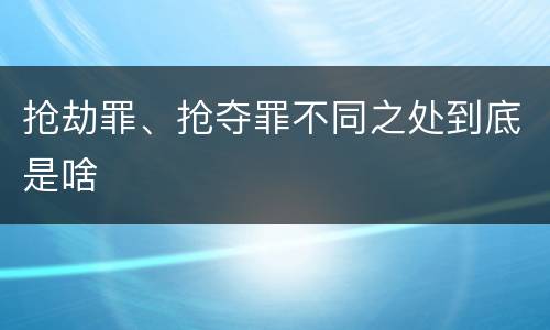 抢劫罪、抢夺罪不同之处到底是啥