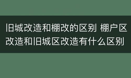 旧城改造和棚改的区别 棚户区改造和旧城区改造有什么区别