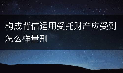 构成背信运用受托财产应受到怎么样量刑