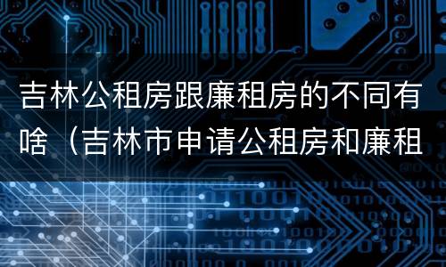 吉林公租房跟廉租房的不同有啥（吉林市申请公租房和廉租房的条件）