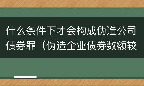 什么条件下才会构成伪造公司债券罪（伪造企业债券数额较大的构成伪造金融票证罪）