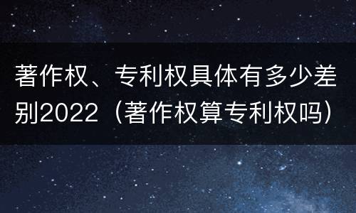 著作权、专利权具体有多少差别2022（著作权算专利权吗）