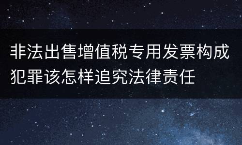 非法出售增值税专用发票构成犯罪该怎样追究法律责任