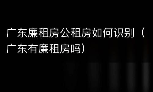 广东廉租房公租房如何识别（广东有廉租房吗）