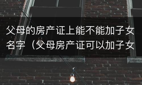 父母的房产证上能不能加子女名字（父母房产证可以加子女名字吗）