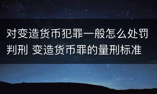 对变造货币犯罪一般怎么处罚判刑 变造货币罪的量刑标准