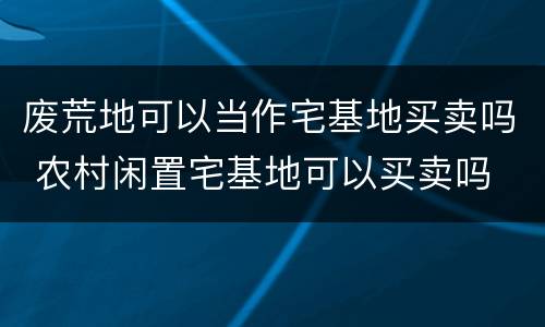 废荒地可以当作宅基地买卖吗 农村闲置宅基地可以买卖吗