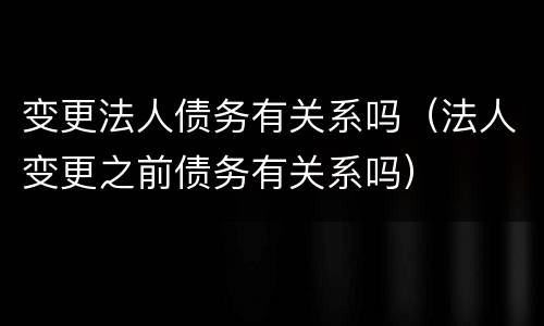 变更法人债务有关系吗（法人变更之前债务有关系吗）