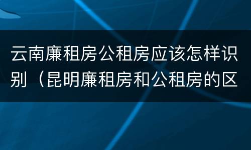 云南廉租房公租房应该怎样识别（昆明廉租房和公租房的区别）