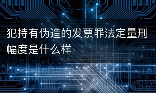 犯持有伪造的发票罪法定量刑幅度是什么样
