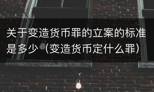 关于变造货币罪的立案的标准是多少（变造货币定什么罪）