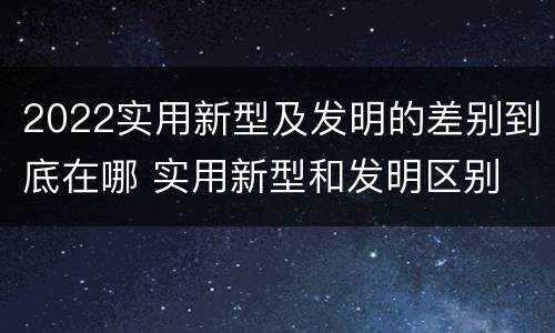 2022实用新型及发明的差别到底在哪 实用新型和发明区别