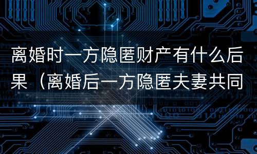 离婚时一方隐匿财产有什么后果（离婚后一方隐匿夫妻共同财产）