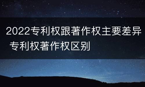 2022专利权跟著作权主要差异 专利权著作权区别