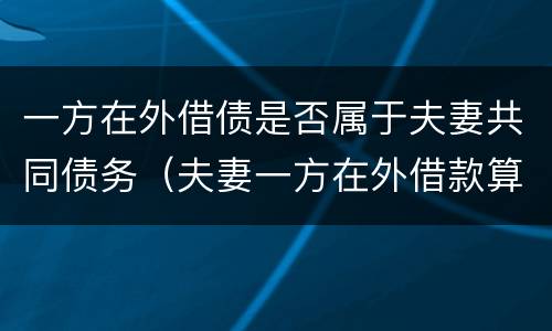 一方在外借债是否属于夫妻共同债务（夫妻一方在外借款算夫妻共同债务吗）