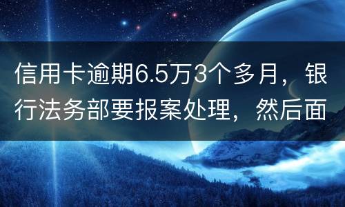 信用卡逾期6.5万3个多月，银行法务部要报案处理，然后面临5年以上坐牢