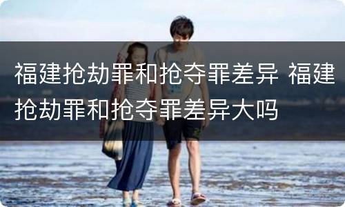 福建抢劫罪和抢夺罪差异 福建抢劫罪和抢夺罪差异大吗