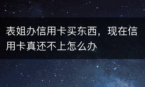 表姐办信用卡买东西，现在信用卡真还不上怎么办