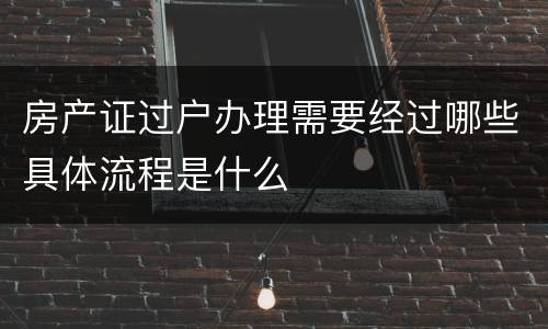 房产证过户办理需要经过哪些具体流程是什么