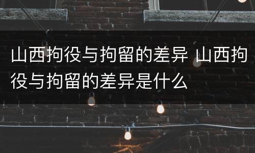 山西拘役与拘留的差异 山西拘役与拘留的差异是什么