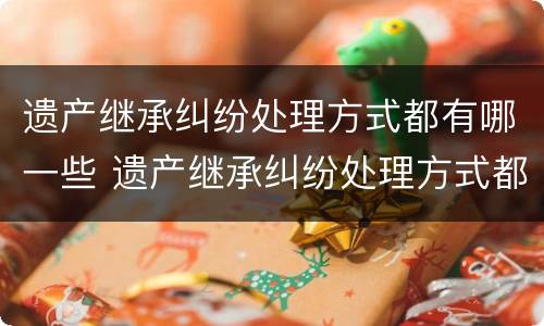 遗产继承纠纷处理方式都有哪一些 遗产继承纠纷处理方式都有哪一些类型