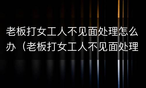 老板打女工人不见面处理怎么办（老板打女工人不见面处理怎么办呢）