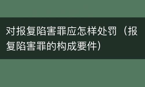 对报复陷害罪应怎样处罚（报复陷害罪的构成要件）