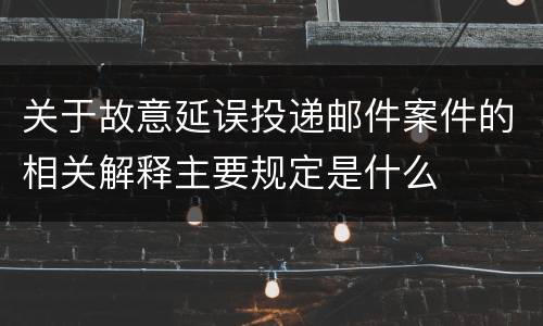 关于故意延误投递邮件案件的相关解释主要规定是什么