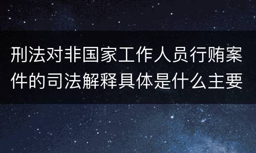 刑法对非国家工作人员行贿案件的司法解释具体是什么主要内容