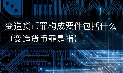 变造货币罪构成要件包括什么（变造货币罪是指）