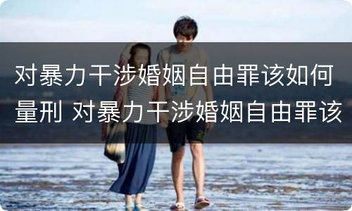 对暴力干涉婚姻自由罪该如何量刑 对暴力干涉婚姻自由罪该如何量刑呢