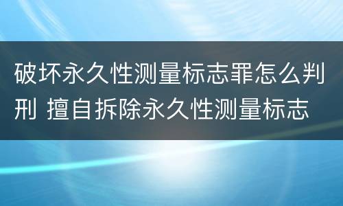 破坏永久性测量标志罪怎么判刑 擅自拆除永久性测量标志
