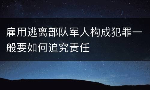 雇用逃离部队军人构成犯罪一般要如何追究责任