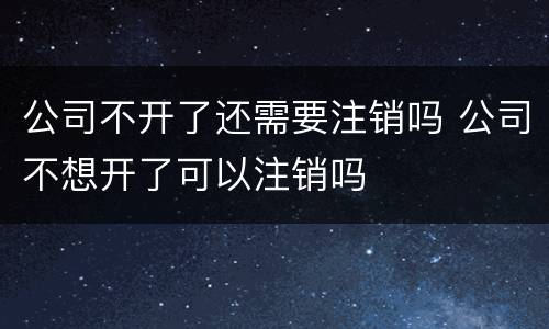 公司不开了还需要注销吗 公司不想开了可以注销吗