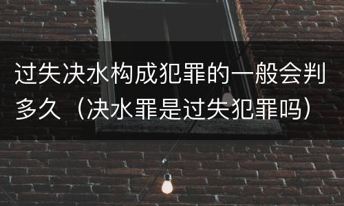 过失决水构成犯罪的一般会判多久（决水罪是过失犯罪吗）