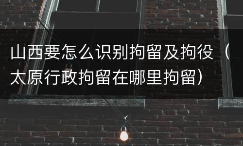 山西要怎么识别拘留及拘役（太原行政拘留在哪里拘留）